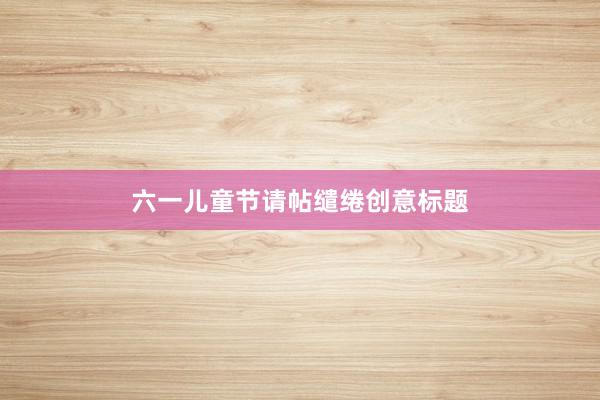 六一儿童节请帖缱绻创意标题