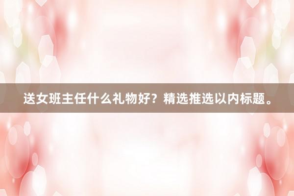 送女班主任什么礼物好?精选推选以内标题。