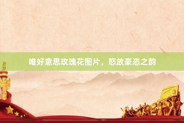 唯好意思玫瑰花图片，怒放豪恣之韵